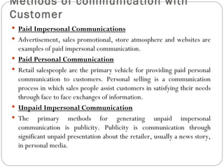 Methods of communication with
Customer
 Paid Impersonal Communications
 Advertisement, sales promotional, store atmosphere and websites are
    examples of paid impersonal communication.
   Paid Personal Communication
   Retail salespeople are the primary vehicle for providing paid personal
    communication to customers. Personal selling is a communication
    process in which sales people assist customers in satisfying their needs
    through face to face exchanges of information.
   Unpaid Impersonal Communication
   The primary methods for generating unpaid impersonal
    communication is publicity. Publicity is communication through
    significant unpaid presentation about the retailer, usually a news story,
    in personal media.
 