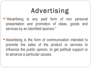 Advertising
 “Advertising is any paid form of non personal
 presentation and promotion of ideas, goods and
 services by an identified sponsor.”

 Advertising is the form of communication intended to
 promote the sales of the product or services to
 influence the public opinion, to get political support or
 to advance a particular causes.
 