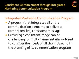 Integrated Marketing Communication Program
 A program that integrates all of the
  communication elements to deliver a
  comprehensive, consistent message
 Providing a consistent image can be
  challenging for multichannel retailers – Need
  to consider the needs of all channels early in
  the planning of its communication program

                                               Udyam ©
                                                  16-13
 