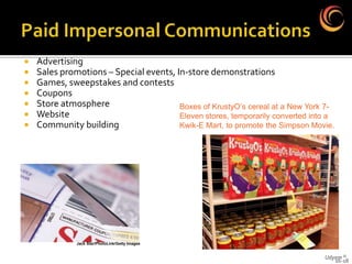    Advertising
   Sales promotions – Special events, In-store demonstrations
   Games, sweepstakes and contests
   Coupons
   Store atmosphere                    Boxes of KrustyO’s cereal at a New York 7-
   Website                             Eleven stores, temporarily converted into a
   Community building                  Kwik-E Mart, to promote the Simpson Movie.




              Jack Star/PhotoLink/Getty Images


                                                                                Udyam ©
                                                                                   16-18
 