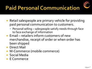    Retail salespeople are primary vehicle for providing
    paid personal communication to customers.
     Personal selling – salespeople satisfy needs through face
      to face exchange of information
   Email – retailers inform customers of new
    merchandise, receipt of order or when order has
    been shipped
   Direct Mail
   M-Commerce (mobile commerce)
   Social Media
   E Commerce

                                                                  Udyam ©
 