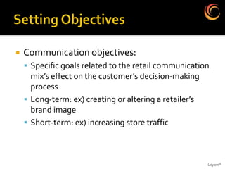    Communication objectives:
     Specific goals related to the retail communication
      mix’s effect on the customer’s decision-making
      process
     Long-term: ex) creating or altering a retailer’s
      brand image
     Short-term: ex) increasing store traffic




                                                         Udyam ©
 