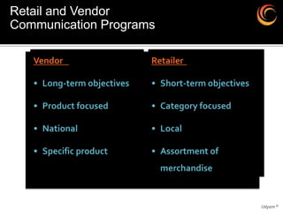 Retail and Vendor
Communication Programs

   Vendor                   Retailer

   • Long-term objectives   • Short-term objectives

   • Product focused        • Category focused

   • National               • Local

   • Specific product       • Assortment of
                              merchandise


                                                      Udyam ©
 