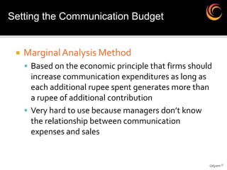 Setting the Communication Budget


    Marginal Analysis Method
      Based on the economic principle that firms should
       increase communication expenditures as long as
       each additional rupee spent generates more than
       a rupee of additional contribution
      Very hard to use because managers don’t know
       the relationship between communication
       expenses and sales


                                                         Udyam ©
 