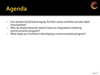    Can retailers build brand equity for their stores and their private-label
    merchandise?
   Why do retailers/brands need to have an integrated marketing
    communication program?
   What steps are involved in developing a communication program?




                                                                                Udyam ©
 