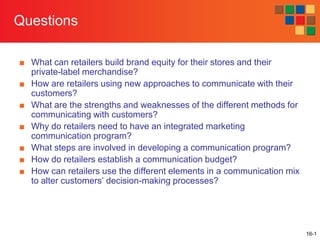 Questions
■ What can retailers build brand equity for their stores and their
private-label merchandise?
■ How are retailers using new approaches to communicate with their
customers?
■ What are the strengths and weaknesses of the different methods for
communicating with customers?
■ Why do retailers need to have an integrated marketing
communication program?
■ What steps are involved in developing a communication program?
■ How do retailers establish a communication budget?
■ How can retailers use the different elements in a communication mix
to alter customers’ decision-making processes?

16-1

 