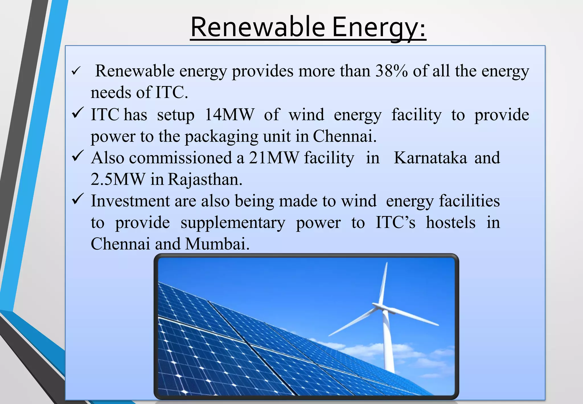 Renewable Energy:
✓ Renewable energy provides more than 38% of all the energy
needs of ITC.
✓ ITC has setup 14MW of wind energy facility to provide
power to the packaging unit in Chennai.
✓ Also commissioned a 21MW facility in Karnataka and
2.5MW in Rajasthan.
✓ Investment are also being made to wind energy facilities
to provide supplementary power to ITC’s hostels in
Chennai and Mumbai.
 