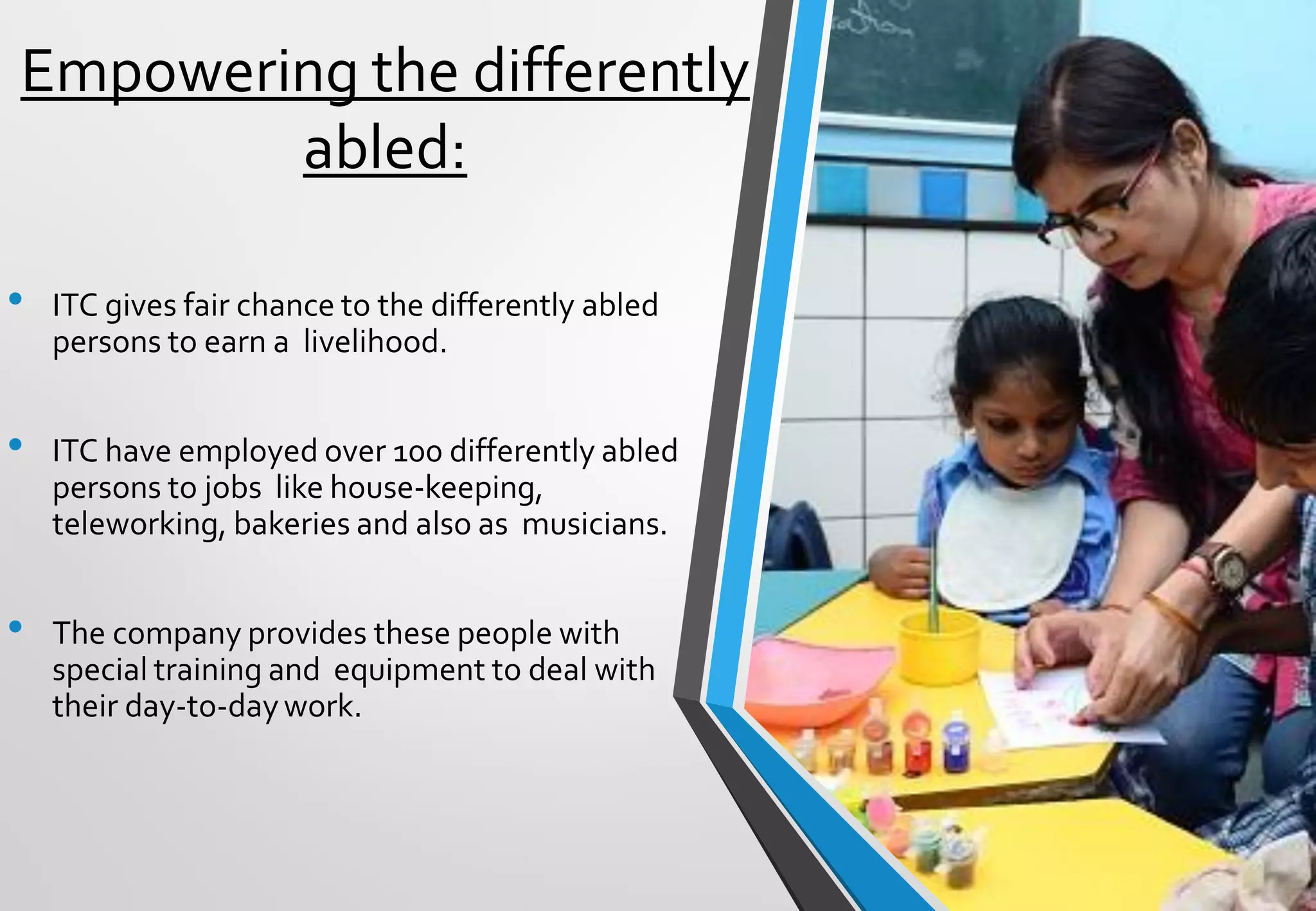 Empowering the differently
abled:
• ITC gives fair chance to the differently abled
persons to earn a livelihood.
• ITC have employed over 100 differently abled
persons to jobs like house-keeping,
teleworking, bakeries and also as musicians.
• The company provides these people with
special training and equipment to deal with
their day-to-daywork.
 