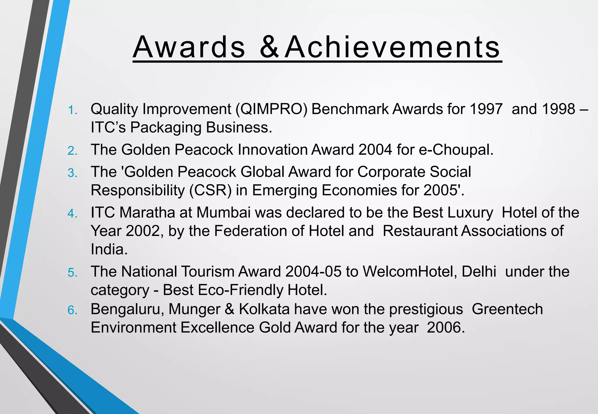 Awards & Achievements
1. Quality Improvement (QIMPRO) Benchmark Awards for 1997 and 1998 –
ITC’s Packaging Business.
2. The Golden Peacock Innovation Award 2004 for e-Choupal.
3. The 'Golden Peacock Global Award for Corporate Social
Responsibility (CSR) in Emerging Economies for 2005'.
4. ITC Maratha at Mumbai was declared to be the Best Luxury Hotel of the
Year 2002, by the Federation of Hotel and Restaurant Associations of
India.
5. The National Tourism Award 2004-05 to WelcomHotel, Delhi under the
category - Best Eco-Friendly Hotel.
6. Bengaluru, Munger & Kolkata have won the prestigious Greentech
Environment Excellence Gold Award for the year 2006.
 