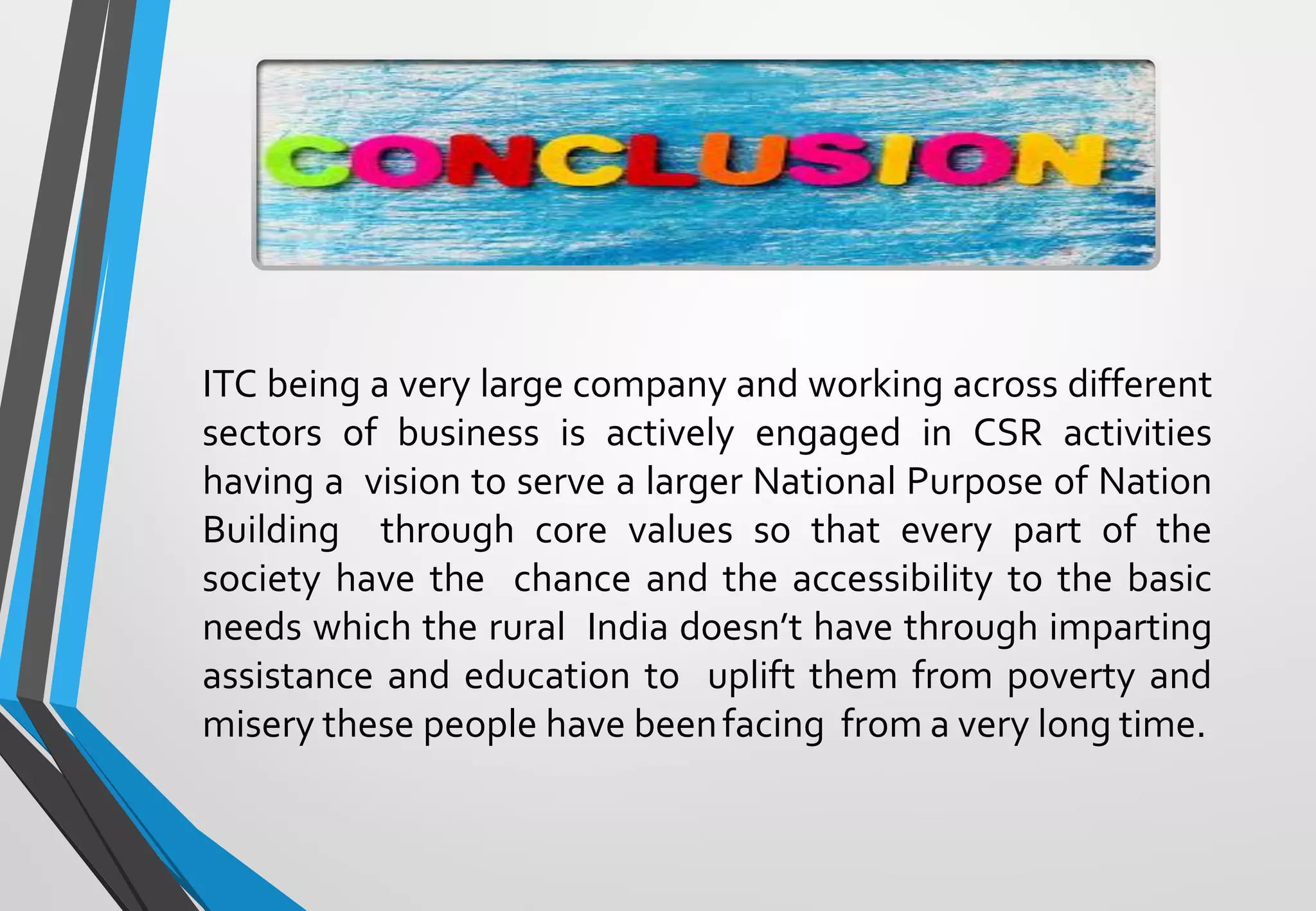 ITC being a very large company and working across different
sectors of business is actively engaged in CSR activities
having a vision to serve a larger National Purpose of Nation
Building through core values so that every part of the
society have the chance and the accessibility to the basic
needs which the rural India doesn’t have through imparting
assistance and education to uplift them from poverty and
misery these people have beenfacing from a very long time.
 