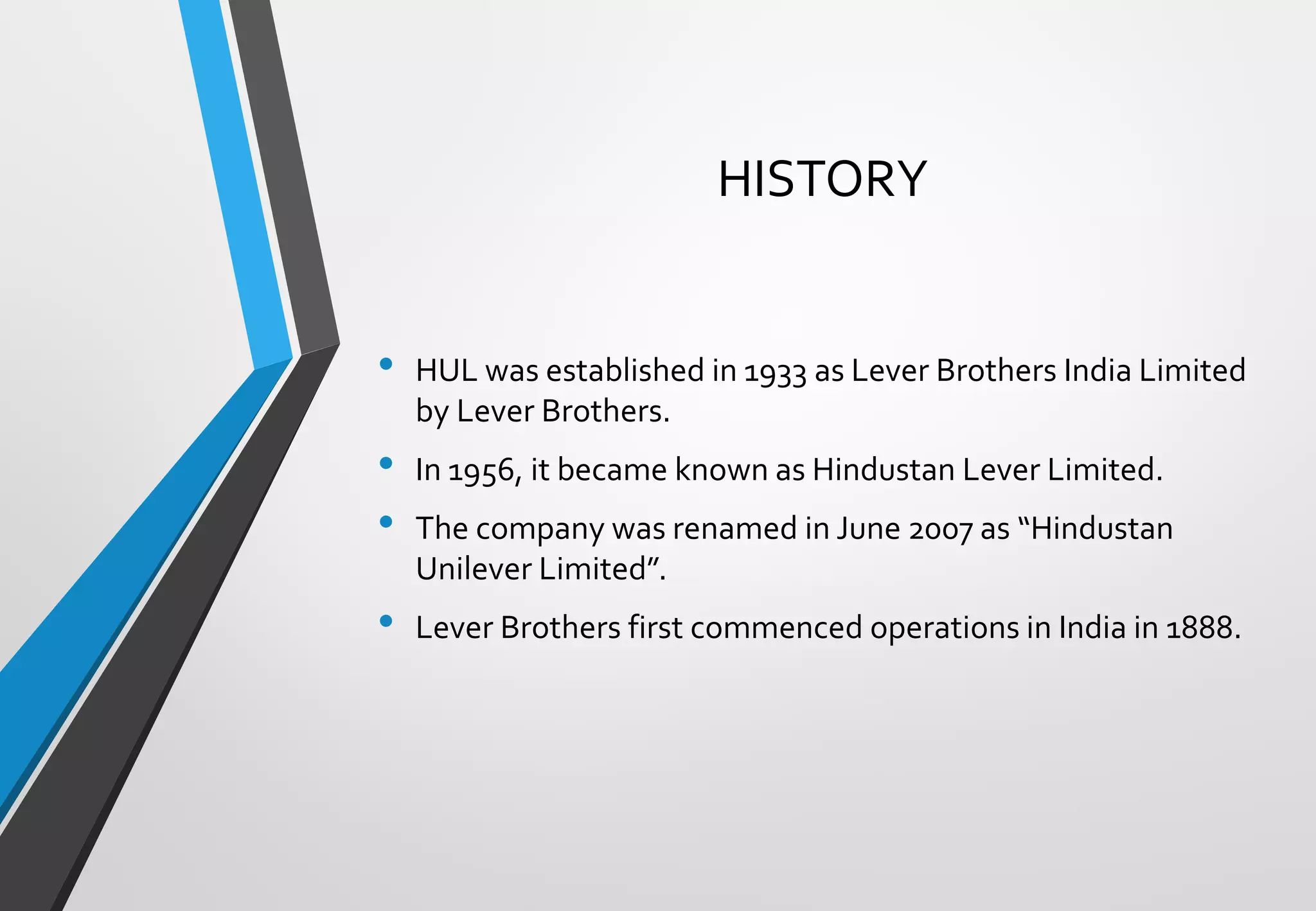 HISTORY
• HUL was established in 1933 as Lever Brothers India Limited
by Lever Brothers.
• In 1956, it became known as Hindustan Lever Limited.
• The company was renamed in June 2007 as “Hindustan
Unilever Limited”.
• Lever Brothers first commenced operations in India in 1888.
 