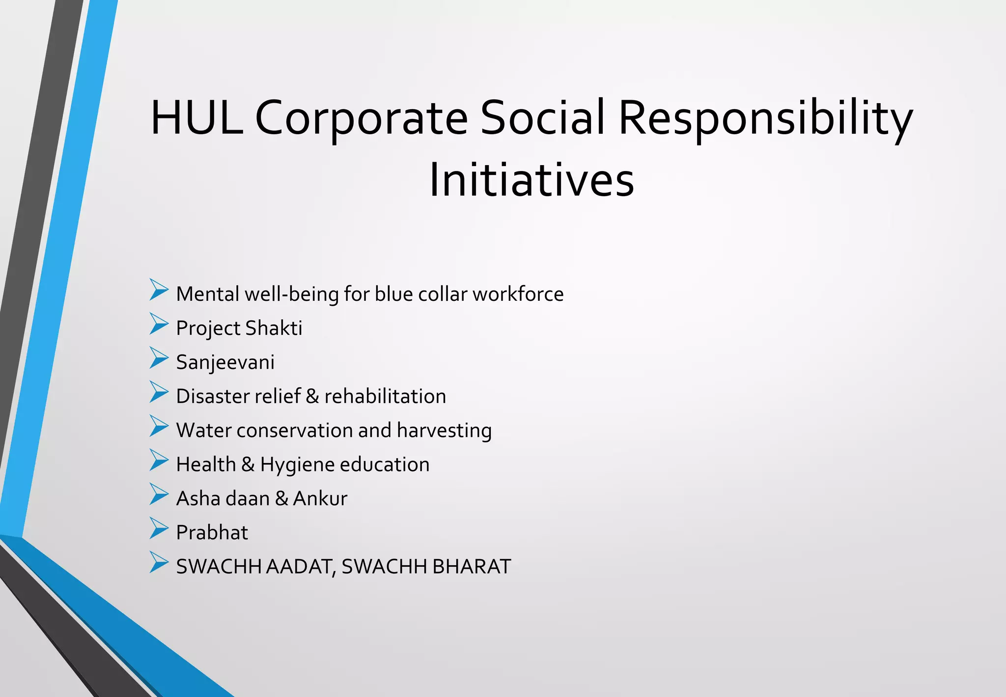➢Mental well-being for blue collar workforce
➢Project Shakti
➢Sanjeevani
➢Disaster relief & rehabilitation
➢Water conservation and harvesting
➢Health & Hygiene education
➢Asha daan &Ankur
➢Prabhat
➢SWACHHAADAT, SWACHH BHARAT
HUL Corporate Social Responsibility
Initiatives
 