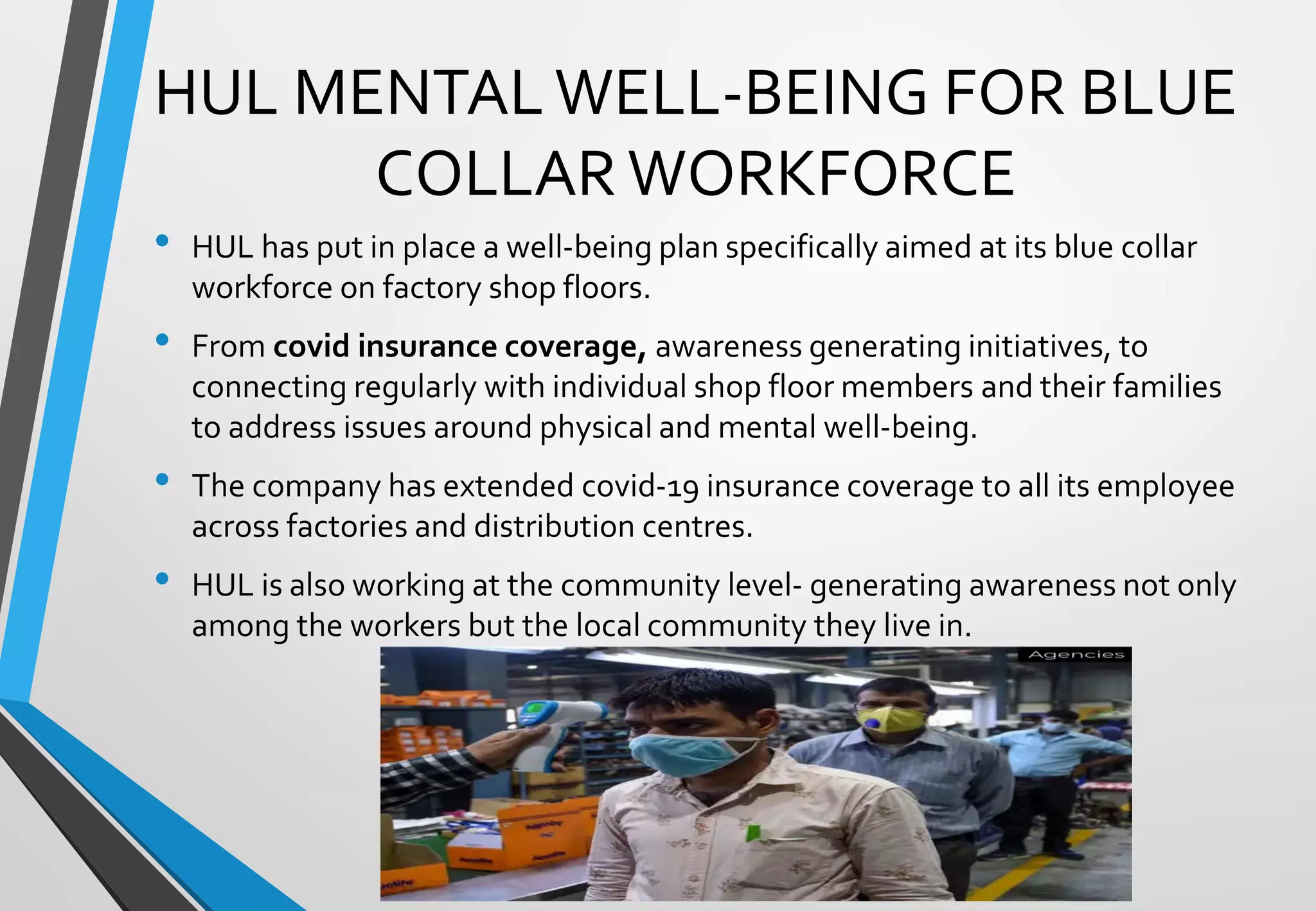 • HUL has put in place a well-being plan specifically aimed at its blue collar
workforce on factory shop floors.
• From covid insurance coverage, awareness generating initiatives, to
connecting regularly with individual shop floor members and their families
to address issues around physical and mental well-being.
• The company has extended covid-19 insurance coverage to all its employee
across factories and distribution centres.
• HUL is also working at the community level- generating awareness not only
among the workers but the local community they live in.
HUL MENTAL WELL-BEING FOR BLUE
COLLAR WORKFORCE
 