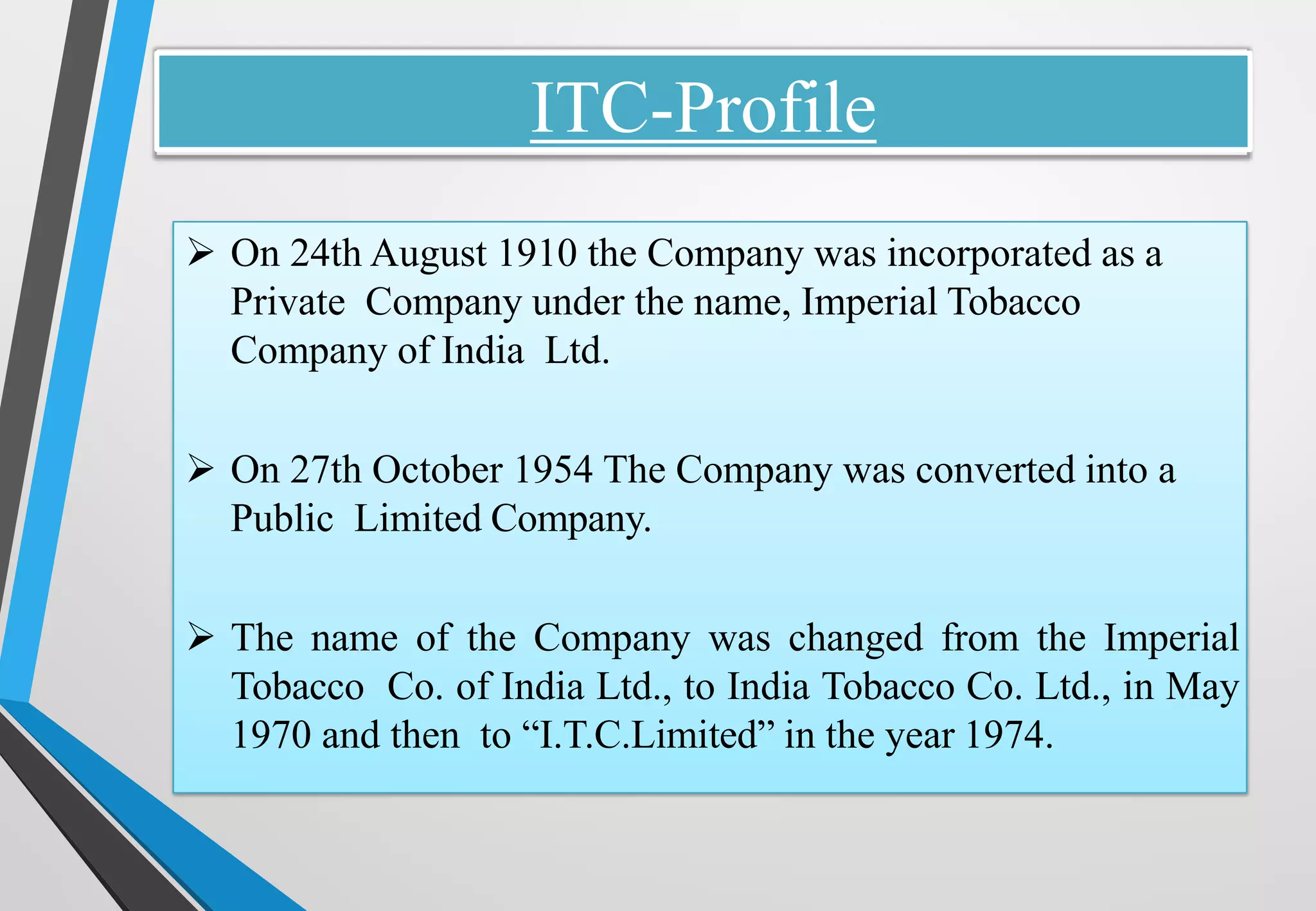 ITC-Profile
➢ On 24th August 1910 the Company was incorporated as a
Private Company under the name, Imperial Tobacco
Company of India Ltd.
➢ On 27th October 1954 The Company was converted into a
Public Limited Company.
➢ The name of the Company was changed from the Imperial
Tobacco Co. of India Ltd., to India Tobacco Co. Ltd., in May
1970 and then to “I.T.C.Limited” in the year 1974.
 