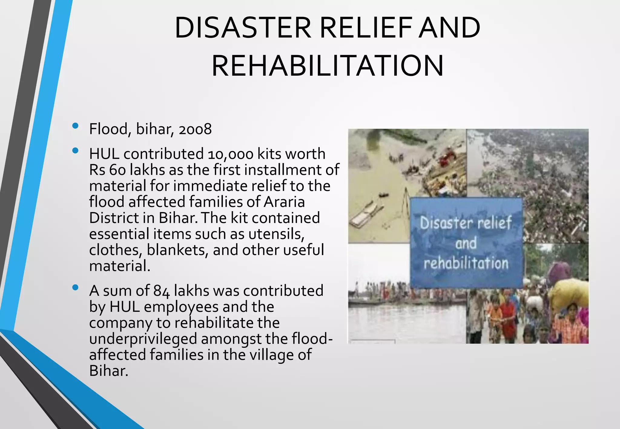 DISASTER RELIEF AND
REHABILITATION
• Flood, bihar, 2008
• HUL contributed 10,000 kits worth
Rs 60 lakhs as the first installment of
material for immediate relief to the
flood affected families of Araria
District in Bihar.The kit contained
essential items such as utensils,
clothes, blankets, and other useful
material.
• A sum of 84 lakhs was contributed
by HUL employees and the
company to rehabilitate the
underprivileged amongst the flood-
affected families in the village of
Bihar.
 