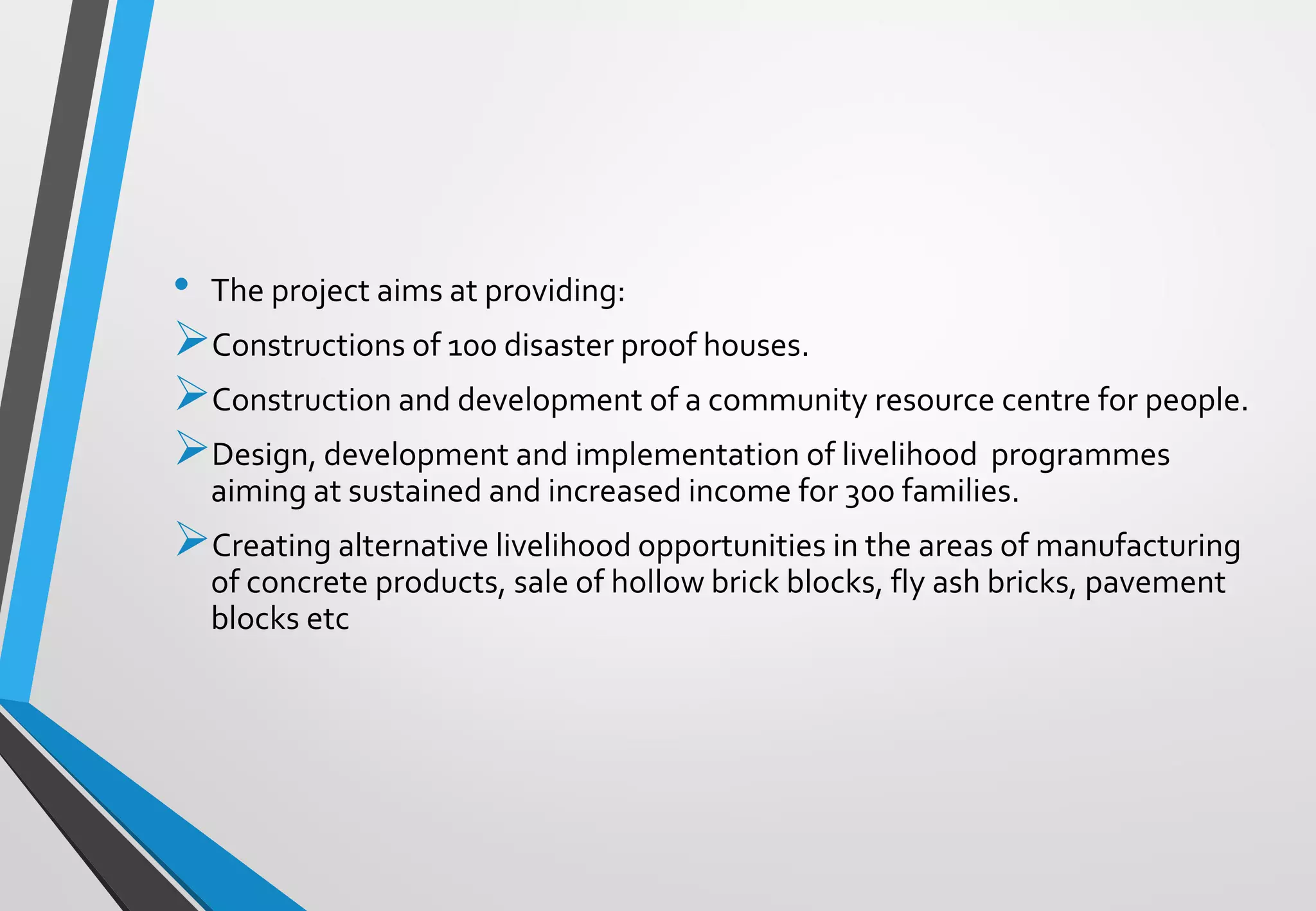 • The project aims at providing:
➢Constructions of 100 disaster proof houses.
➢Construction and development of a community resource centre for people.
➢Design, development and implementation of livelihood programmes
aiming at sustained and increased income for 300 families.
➢Creating alternative livelihood opportunities in the areas of manufacturing
of concrete products, sale of hollow brick blocks, fly ash bricks, pavement
blocks etc
 
