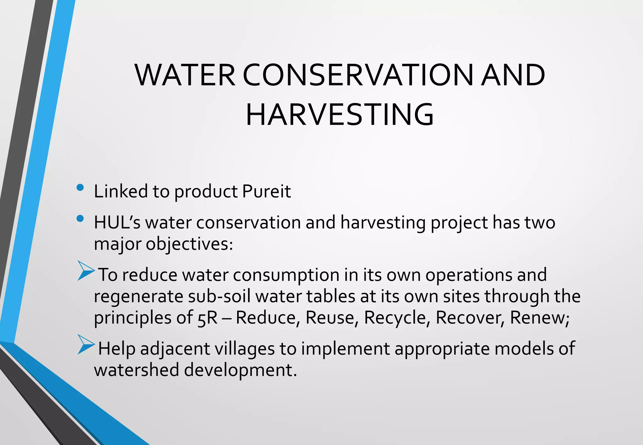 • Linked to product Pureit
• HUL’s water conservation and harvesting project has two
major objectives:
➢To reduce water consumption in its own operations and
regenerate sub-soil water tables at its own sites through the
principles of 5R – Reduce, Reuse, Recycle, Recover, Renew;
➢Help adjacent villages to implement appropriate models of
watershed development.
WATER CONSERVATION AND
HARVESTING
 
