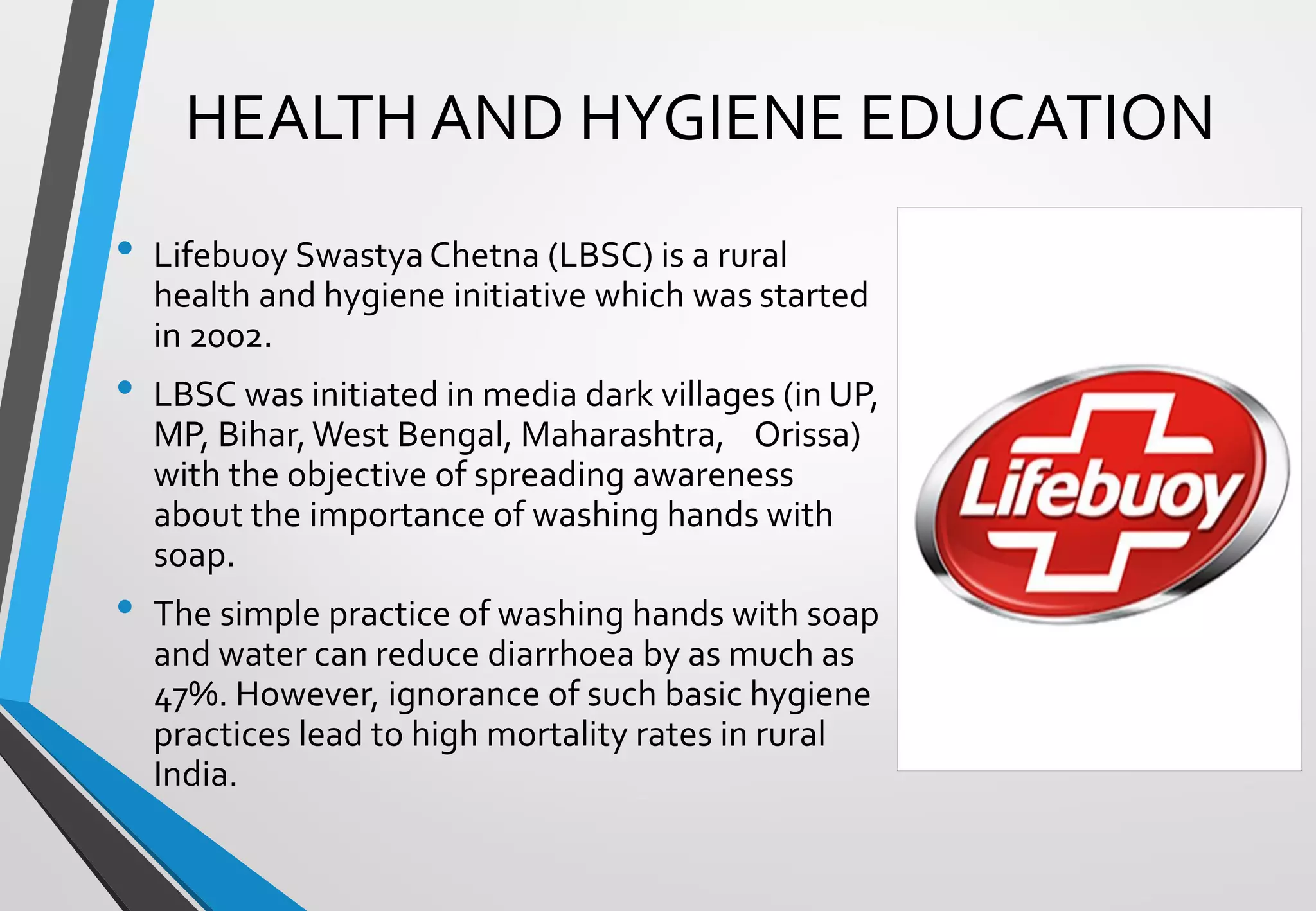 HEALTH AND HYGIENE EDUCATION
• Lifebuoy SwastyaChetna (LBSC) is a rural
health and hygiene initiative which was started
in 2002.
• LBSC was initiated in media dark villages (in UP,
MP, Bihar,West Bengal, Maharashtra, Orissa)
with the objective of spreading awareness
about the importance of washing hands with
soap.
• The simple practice of washing hands with soap
and water can reduce diarrhoea by as much as
47%. However, ignorance of such basic hygiene
practices lead to high mortality rates in rural
India.
 