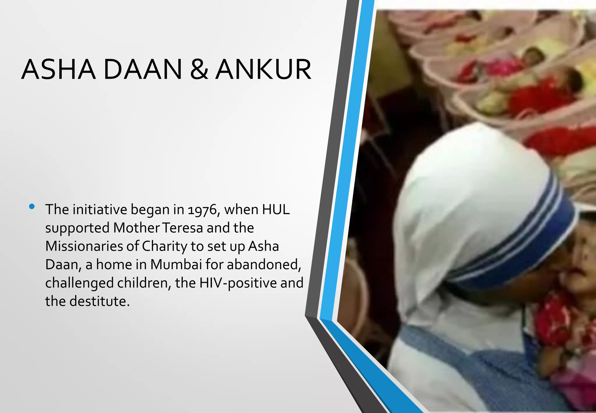 ASHA DAAN & ANKUR
• The initiative began in 1976, when HUL
supported MotherTeresa and the
Missionaries of Charity to set up Asha
Daan, a home in Mumbai for abandoned,
challenged children, the HIV-positive and
the destitute.
 