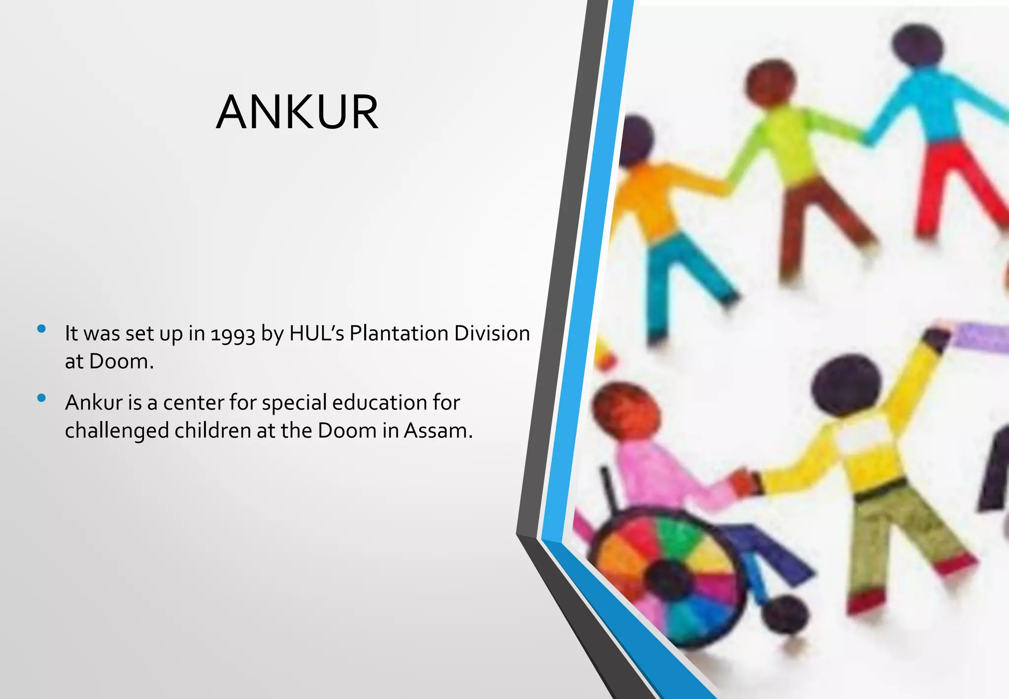 ANKUR
• It was set up in 1993 by HUL’s Plantation Division
at Doom.
• Ankur is a center for special education for
challenged children at the Doom in Assam.
 