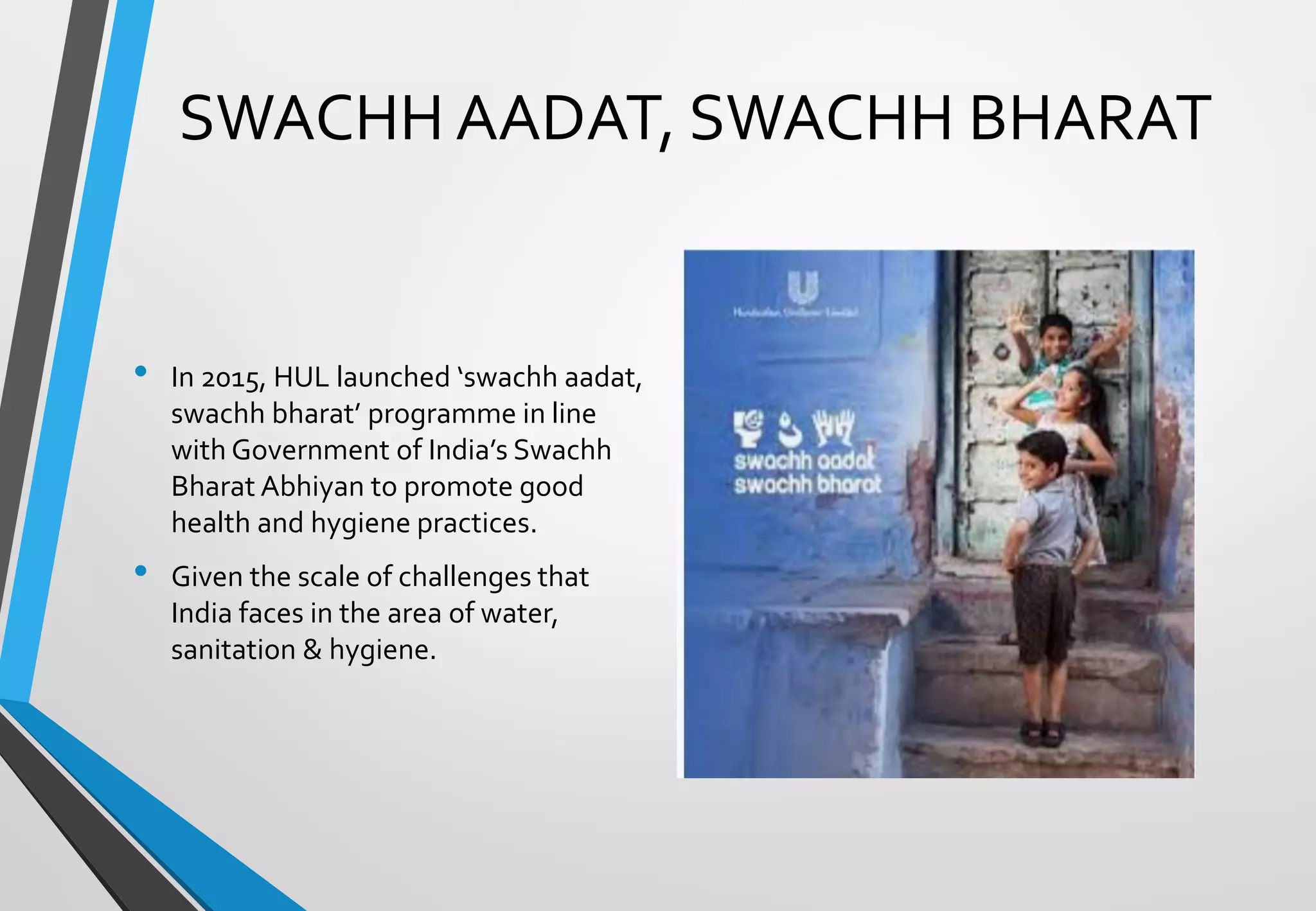SWACHH AADAT, SWACHH BHARAT
• In 2015, HUL launched ‘swachh aadat,
swachh bharat’ programme in line
with Government of India’s Swachh
Bharat Abhiyan to promote good
health and hygiene practices.
• Given the scale of challenges that
India faces in the area of water,
sanitation & hygiene.
 