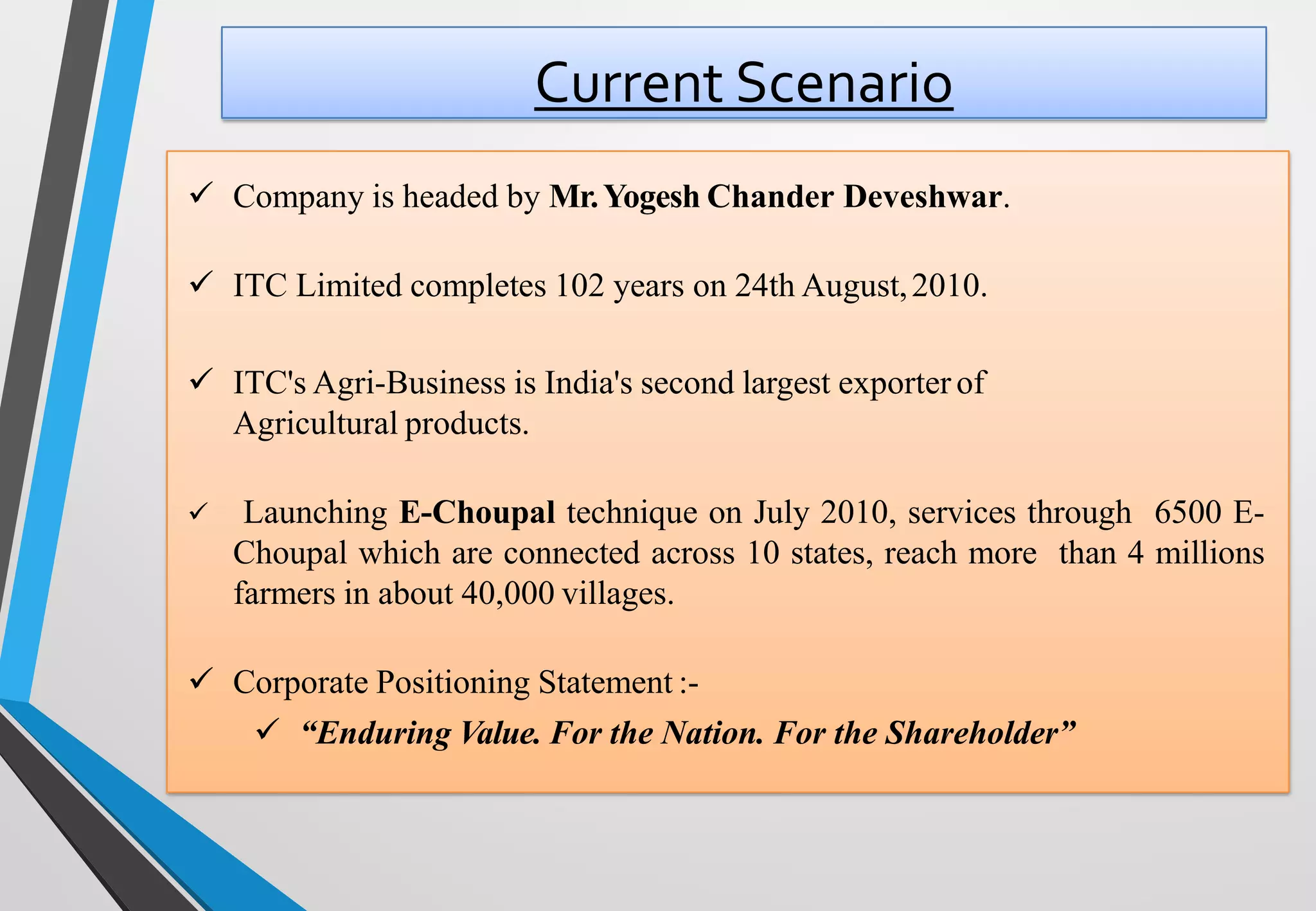 Current Scenario
✓ Company is headed by Mr.Yogesh Chander Deveshwar.
✓ ITC Limited completes 102 years on 24th August,2010.
✓ ITC's Agri-Business is India's second largest exporter of
Agricultural products.
✓ Launching E-Choupal technique on July 2010, services through 6500 E-
Choupal which are connected across 10 states, reach more than 4 millions
farmers in about 40,000 villages.
✓ Corporate Positioning Statement :-
✓ “Enduring Value. For the Nation. For the Shareholder”
 