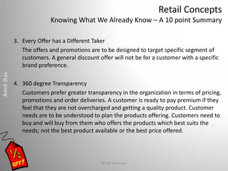 Retail Concepts
Knowing What We Already Know – A 10 point Summary
3. Every Offer has a Different Taker
The offers and promotions are to be designed to target specific segment of
customers. A general discount offer will not be for a customer with a specific
brand preference.
4. 360 degree Transparency
Customers prefer greater transparency in the organization in terms of pricing,
promotions and order deliveries. A customer is ready to pay premium if they
feel that they are not overcharged and getting a quality product. Customer
needs are to be understood to plan the products offering. Customers need to
buy and will buy from them who offers the products which best suits the
needs; not the best product available or the best price offered.
RETAIL Concepts
 