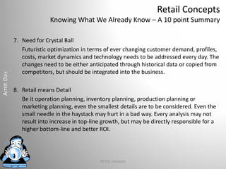 Retail Concepts
Knowing What We Already Know – A 10 point Summary
7. Need for Crystal Ball
Futuristic optimization in terms of ever changing customer demand, profiles,
costs, market dynamics and technology needs to be addressed every day. The
changes need to be either anticipated through historical data or copied from
competitors, but should be integrated into the business.
8. Retail means Detail
Be it operation planning, inventory planning, production planning or
marketing planning, even the smallest details are to be considered. Even the
small needle in the haystack may hurt in a bad way. Every analysis may not
result into increase in top-line growth, but may be directly responsible for a
higher bottom-line and better ROI.
RETAIL Concepts
 