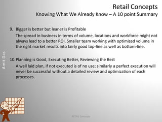 Retail Concepts
Knowing What We Already Know – A 10 point Summary
9. Bigger is better but leaner is Profitable
The spread in business in terms of volume, locations and workforce might not
always lead to a better ROI. Smaller team working with optimized volume in
the right market results into fairly good top-line as well as bottom-line.
10.Planning is Good, Executing Better, Reviewing the Best
A well laid plan, if not executed is of no use; similarly a perfect execution will
never be successful without a detailed review and optimization of each
processes.
RETAIL Concepts
 