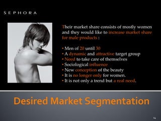 Their market share consists of mostly women
and they would like to increase market share
for male products :

• Men of 20 until 30
• A dynamic and attractive target group
• Need to take care of themselves
• Sociological influence
• New conception of the beauty
• It is no longer only for women.
• It is not only a trend but a real need.




                                               14
 
