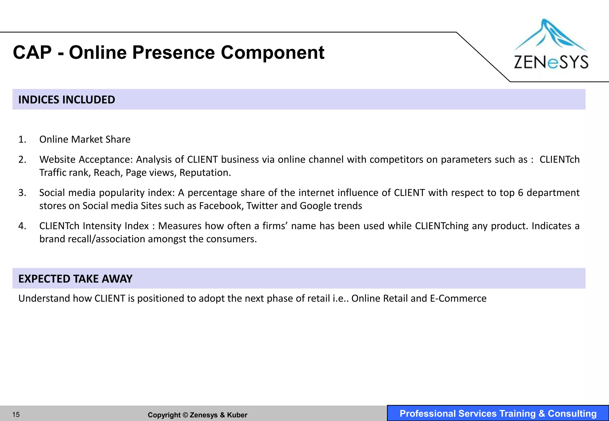 CAP - Online Presence Component

 INDICES INCLUDED


 1.   Online Market Share
 2.   Website Acceptance: Analysis of CLIENT business via online channel with competitors on parameters such as : CLIENTch
      Traffic rank, Reach, Page views, Reputation.
 3.   Social media popularity index: A percentage share of the internet influence of CLIENT with respect to top 6 department
      stores on Social media Sites such as Facebook, Twitter and Google trends
 4.   CLIENTch Intensity Index : Measures how often a firms’ name has been used while CLIENTching any product. Indicates a
      brand recall/association amongst the consumers.


 EXPECTED TAKE AWAY
 Understand how CLIENT is positioned to adopt the next phase of retail i.e.. Online Retail and E-Commerce




15                           Copyright © Zenesys & Kuber                             Professional Services Training & Consulting
 