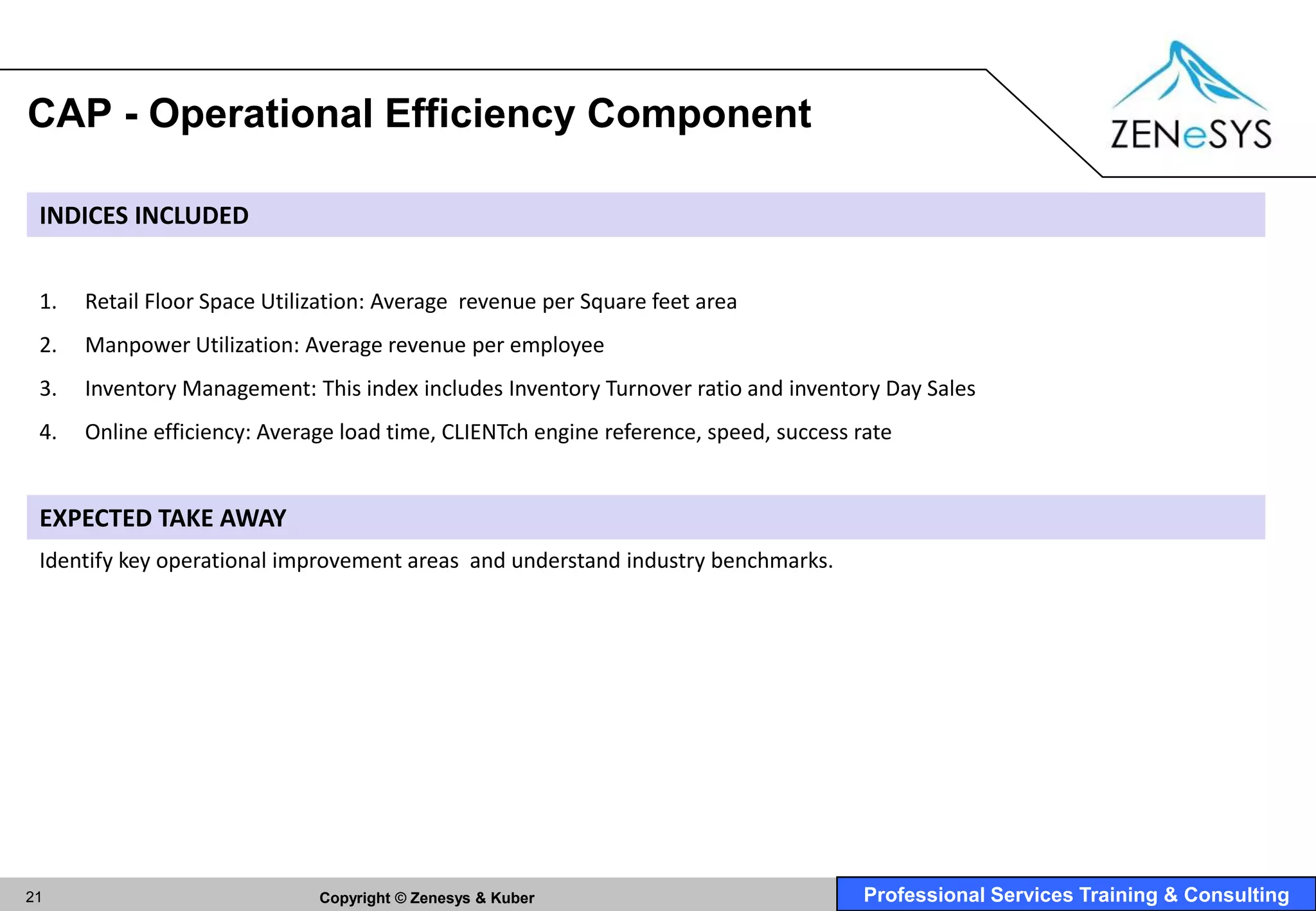 CAP - Operational Efficiency Component

 INDICES INCLUDED


 1.   Retail Floor Space Utilization: Average revenue per Square feet area
 2.   Manpower Utilization: Average revenue per employee
 3.   Inventory Management: This index includes Inventory Turnover ratio and inventory Day Sales
 4.   Online efficiency: Average load time, CLIENTch engine reference, speed, success rate


 EXPECTED TAKE AWAY
 Identify key operational improvement areas and understand industry benchmarks.




21                            Copyright © Zenesys & Kuber                              Professional Services Training & Consulting
 