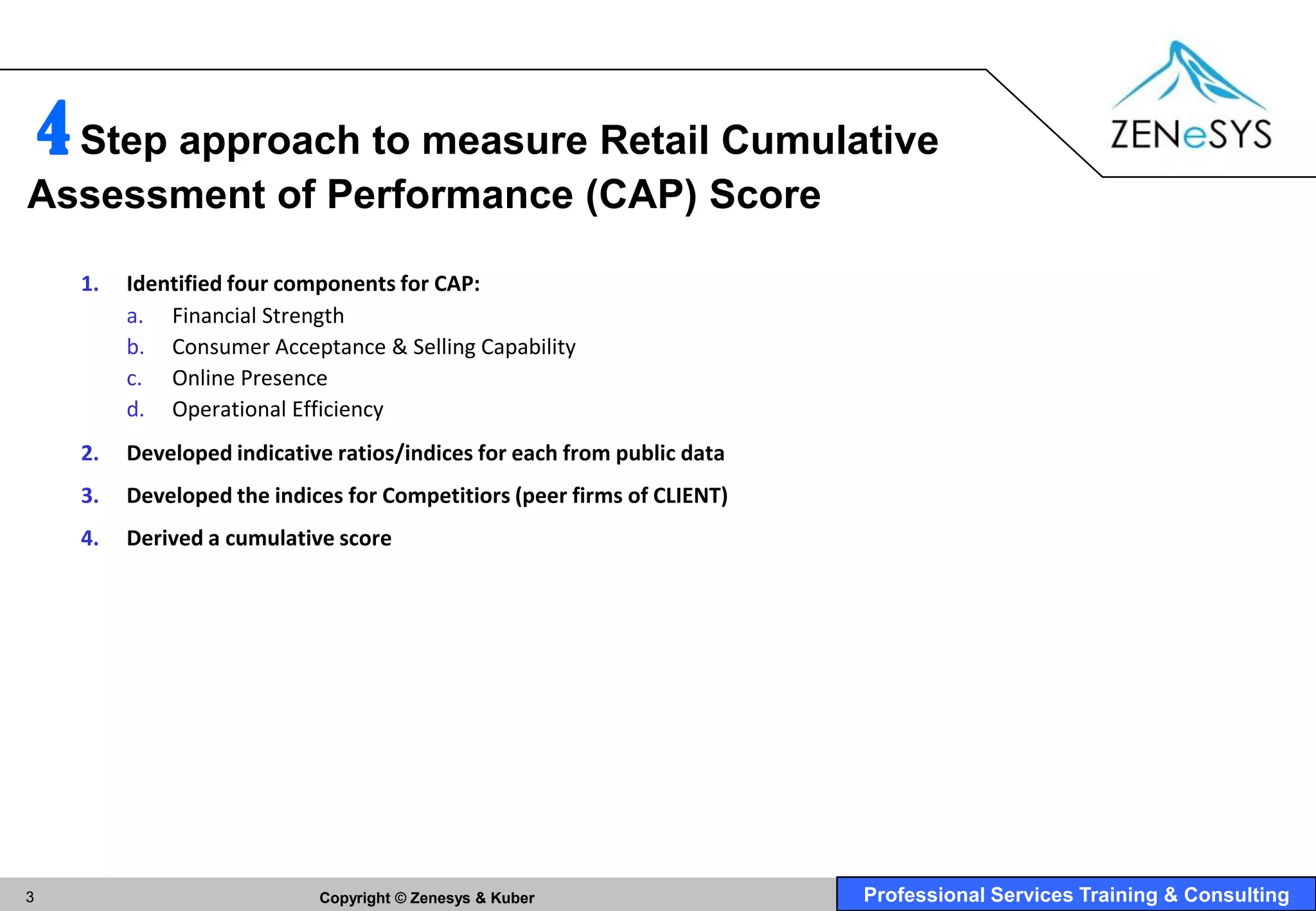 4 Step approach to measure Retail Cumulative
Assessment of Performance (CAP) Score

      1.   Identified four components for CAP:
           a. Financial Strength
           b. Consumer Acceptance & Selling Capability
           c. Online Presence
           d. Operational Efficiency
      2.   Developed indicative ratios/indices for each from public data
      3.   Developed the indices for Competitiors (peer firms of CLIENT)
      4.   Derived a cumulative score




3                             Copyright © Zenesys & Kuber                  Professional Services Training & Consulting
 