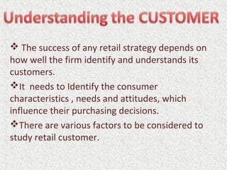  The success of any retail strategy depends on
how well the firm identify and understands its
customers.
It needs to Identify the consumer
characteristics , needs and attitudes, which
influence their purchasing decisions.
There are various factors to be considered to
study retail customer.
 