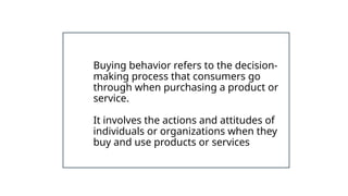 Buying behavior refers to the decision-
making process that consumers go
through when purchasing a product or
service.
It involves the actions and attitudes of
individuals or organizations when they
buy and use products or services
 