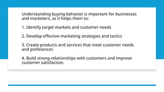 Understanding buying behavior is important for businesses
and marketers, as it helps them to:
1. Identify target markets and customer needs
2. Develop effective marketing strategies and tactics
3. Create products and services that meet customer needs
and preferences
4. Build strong relationships with customers and improve
customer satisfaction.
 