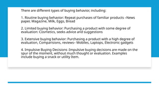 There are different types of buying behavior, including:
1. Routine buying behavior: Repeat purchases of familiar products –News
paper, Magazine, Milk, Eggs, Bread
2. Limited buying behavior: Purchasing a product with some degree of
evaluation: Cosmetics, seeks advice and suggestions
3. Extensive buying behavior: Purchasing a product with a high degree of
evaluation, Comparisions, reviews– Mobiles, Laptops, Electronic gadgets
4. Impulsive Buying Decisions :Impulsive buying decisions are made on the
spur of the moment, without much thought or evaluation. Examples
include buying a snack or utility Item.
 