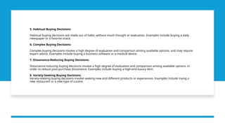 5. Habitual Buying Decisions:
Habitual buying decisions are made out of habit, without much thought or evaluation. Examples include buying a daily
newspaper or a favorite snack.
6. Complex Buying Decisions:
Complex buying decisions involve a high degree of evaluation and comparison among available options, and may require
expert advice. Examples include buying a business software or a medical device.
7. Dissonance-Reducing Buying Decisions:
Dissonance-reducing buying decisions involve a high degree of evaluation and comparison among available options, in
order to reduce post-purchase dissonance. Examples include buying a high-end luxury item.
8. Variety-Seeking Buying Decisions:
Variety-seeking buying decisions involve seeking new and different products or experiences. Examples include trying a
new restaurant or a new type of cuisine.
 