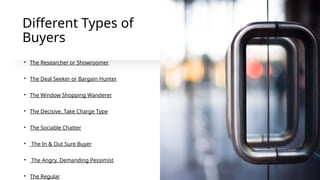 Different Types of
Buyers
• The Researcher or Showroomer
• The Deal Seeker or Bargain Hunter
• The Window Shopping Wanderer
• The Decisive, Take Charge Type
• The Sociable Chatter
• The In & Out Sure Buyer
• The Angry, Demanding Pessimist
• The Regular
 