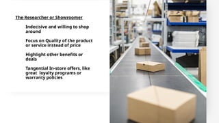 The Researcher or Showroomer
Indecisive and willing to shop
around
Focus on Quality of the product
or service instead of price
Highlight other benefits or
deals
Tangential In-store offers, like
great loyalty programs or
warranty policies
 