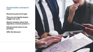 The Deal Seeker or Bargain H
unter
Money-Focused and Frugal
They are not impulse buyers.
Haggle over price
Openly complain about how
expensive a certain product is
Add perceived value to any
purchase
Offer flat discount
 