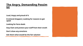 The Angry, Demanding Pessim
ist
Loud, Angry and proud of it
Irrational shoppers; Looking for reasons to get
upset
Looking for force deals
Stay Clam and protect your staff from their wrath
Don’t show any emotions
Ask them what would be the fair solution
 