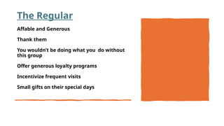 The Regular
Affable and Generous
Thank them
You wouldn’t be doing what you do without
this group
Offer generous loyalty programs
Incentivize frequent visits
Small gifts on their special days
 