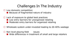 Challenges In The Industry
☐ Low domestic competition
■ Because of fragmented nature of industry
☐ Lack of exposure to global best practices
■ Low entry barriers for unorganized retailing
■ Moderate entry barriers for organized retailing
☐ Wholesale system under-invested leading to 20-40% wastage
☐ Non level playing field issues
■ Wide differences in treatment of small and large retailers
 