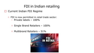 FDI in Indian retailing
☐ Current Indian FDI Regime
o FDI is now permitted in retail trade sector:
o Private labels – 100%
o Single Brand Retailers – 100%
o Multibrand Retailers – 51%
 