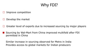 Why FDI?
☐ Improve competition
☐ Develop the market
☐ Greater level of exports due to increased sourcing by major players
■ Sourcing by Wal-Mart from China improved multifold after FDI
permitted in China
Similar increase in sourcing observed for Metro in India
Provides access to global markets for Indian producers
 