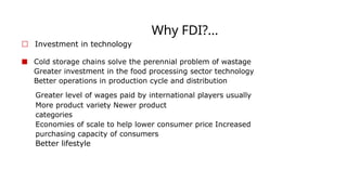 Why FDI?...
☐ Investment in technology
■ Cold storage chains solve the perennial problem of wastage
Greater investment in the food processing sector technology
Better operations in production cycle and distribution
Better lifestyle
Greater level of wages paid by international players usually
More product variety Newer product
categories
Economies of scale to help lower consumer price Increased
purchasing capacity of consumers
 