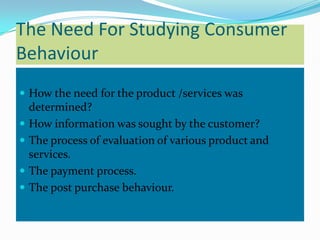 The Need For Studying Consumer
Behaviour
 How the need for the product /services was
    determined?
   How information was sought by the customer?
   The process of evaluation of various product and
    services.
   The payment process.
   The post purchase behaviour.
 