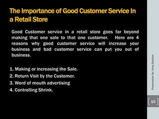 The Importance of Good Customer Service In
a Retail Store
Good Customer service in a retail store goes far beyond
making that one sale to that one customer. Here are 4
reasons why good customer service will increase your
business and bad customer service can put you out of
business.
1. Making or increasing the Sale.
2. Return Visit by the Customer.
3. Word of mouth advertising
4. Controlling Shrink.
PresentationBy:VinayShekhar
10
 