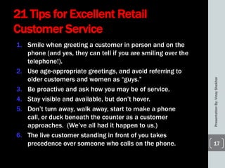 21 Tips for Excellent Retail
Customer Service
1. Smile when greeting a customer in person and on the
phone (and yes, they can tell if you are smiling over the
telephone!).
2. Use age-appropriate greetings, and avoid referring to
older customers and women as ―guys.‖
3. Be proactive and ask how you may be of service.
4. Stay visible and available, but don’t hover.
5. Don’t turn away, walk away, start to make a phone
call, or duck beneath the counter as a customer
approaches. (We’ve all had it happen to us.)
6. The live customer standing in front of you takes
precedence over someone who calls on the phone.
PresentationBy:VinayShekhar
17
 